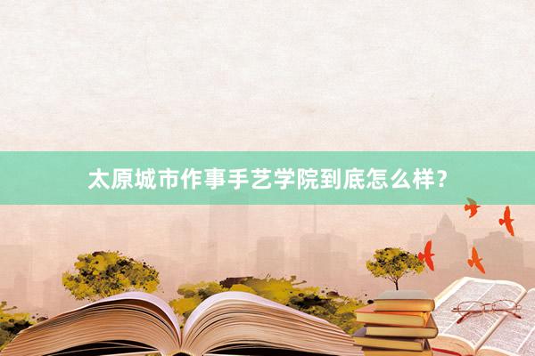 太原城市作事手艺学院到底怎么样？